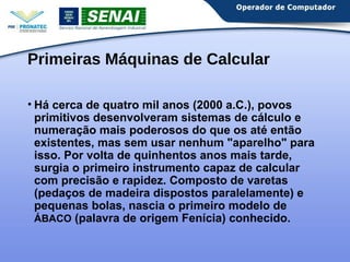 Primeiras Máquinas de Calcular 
• Há cerca de quatro mil anos (2000 a.C.), povos 
primitivos desenvolveram sistemas de cálculo e 
numeração mais poderosos do que os até então 
existentes, mas sem usar nenhum "aparelho" para 
isso. Por volta de quinhentos anos mais tarde, 
surgia o primeiro instrumento capaz de calcular 
com precisão e rapidez. Composto de varetas 
(pedaços de madeira dispostos paralelamente) e 
pequenas bolas, nascia o primeiro modelo de 
ÁBACO (palavra de origem Fenícia) conhecido. 
 