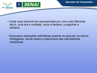 • Cada casa decimal era representada por uma roda diferente, 
isto é, uma era a unidade, outra a dezena, a seguinte a 
centena. 
• Executava operações aritméticas quando se giravam os discos 
interligados, sendo assim a precursora das calculadoras 
mecânicas. 
 