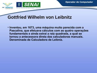 Gottfried Wilhelm von Leibnitz 
• Inventou, em 1673, uma máquina muito parecida com a 
Pascalina, que efetuava cálculos com as quatro operações 
fundamentais e ainda extrai a raiz quadrada, a qual se 
tornou a antecessora direta das calculadoras manuais. 
Denominada de Calculadora de Leibniz. 
 