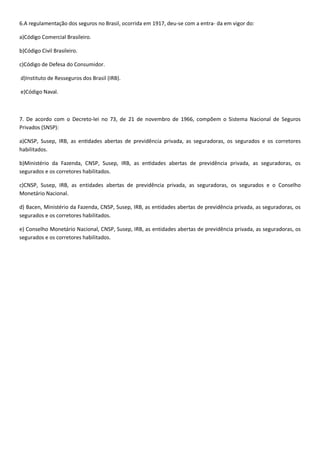 6. , ocorrida em 1917, deu-se com a entra- da em vigor do:
a) .
b) .
c) a do Consumidor.
d)Instituto de Resseguros dos Brasil (IRB).
e) .
- 9
Privados (SNSP):
a) ia privada, as seguradoras, os segurados e os corretores
habilitados.
b) cia privada, as seguradoras, os
segurados e os corretores habilitados.
c)CNSP, Susep, IRB, as entidades , as segura
.
, CNSP, Susep, IRB, as entidades aber , as seguradoras, os
segurados e os corretores habilitados.
, CNSP, Susep, IRB, as entidades aber , as seguradoras, os
segurados e os corretores habilitados.
 