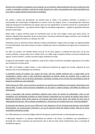 . , nada acontecesse nem com a carga nem com
o navio, o navegador rescindia o contrato de venda, ficando com o bem, mas pagando uma multa (equivalente aos
).
. A pirataria e a
precariedade das emba res riscos nas viagens.
– –
durante muito tempo.
.
, foi redigido e , em 1347.
foi muito dificultada.
.
Em 1667
, criando o .
, onde foram criadas as primeiras sociedades seguradoras nos moldes
que conhecemos nos dias atuais.
90 y ’ segu
.
considerada a melhor, maior e mais tradicional seguradora d
. -
.
1967, com um processo movido p
. O
.
. - , que teria
“ ” “ ”.
Os acionistas da empresa, que nos anos 1970 eram 7 mil, chegaram a 34 mil, incluindo gente famosa, como Camilla
Parker- - .
.
9 - , proporcionando a u .
, foram fundamentais para a ev
atividade de seguros.
 