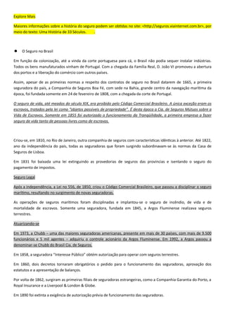Explore Mais
: <http://seguros.viainternet.com.br>, por
meio do texto: Uma História de 33 Séculos. .
 O Seguro no Brasil
.
Todos os bens manufaturados vinham de Portu
.
Assim, apesar
, foi fundada somente em 24 de fevereiro de 1808, com a chegada da corte de Portugal.
O .
“ ”. .
. , a primeira empresa a fazer
seguro de vida tanto de pessoas livres como de escravos.
Criou-se, em 1810, no Rio de Janeiro, outra companhia de seguros com ca .
-
Seguros de Lisboa.
Em 1831 foi baixada uma lei extinguindo as provedorias de seguros das pro
pagamento de impostos.
Seguro Legal
0
, resultando no surgimento de novas seguradoras.
- , de vida e de
mortalidade de escravos. Somente uma seguradora, fundada em 1845, a Argos Fluminense realizava seguros
terrestres.
Atuarizando-se
Em 1973, a – 0 9 00
– . Em 1992, a Argos passou a
denominar-se Chubb do Brasil Cia. de Seguros.
Em 1858, a seguradora .
0
.
Por volta de 1862, surgiram as primeiras filiais de seguradoras estrangeiras, como a Companhia Garantia do Porto, a
Royal Insurance e a Liverpool & London & Globe.
90 .
 
