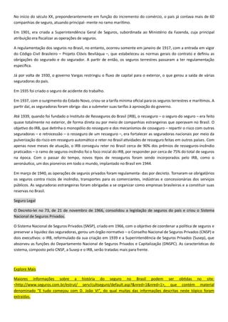 0
- .
90 , subordinada ao Mi
.
9
– –
.
1930, o governo Vargas restringiu o fluxo
.
Em 1935 foi criado o seguro de acidente do trabalho.
9 - . A
p - .
1939, quando foi fundado o Instituto de Resseguros do Brasil (IRB), o resseguro – o seguro do seguro – era feito
quase totalmente no exterior, de forma d
cosseguro –
– – o resseguro de um resseguro –, era fort
.
90 -
praticados – o ramo de segu -
.
co, um dos pioneiros em todo o mundo, implantado no Brasil em 1944.
9 0 - das por decreto. -
, transportes para os comerciantes,
cos. As seguradoras estrangeiras foram obrigadas a se organizar como empresas brasileiras e a constituir suas
reservas no Brasil.
Seguro Legal
O Decreto-lei no 73, de 21 de novembro de 1966, consolidou Sistema
Nacional de Seguros Privados.
O Sistema Nacional de Seguros Privados (SNSP), criado em 1966, com o obje
– o Conselho Nacional de Seguros Privados (CNSP) e
dois exe 9 9
(DNSPC).
.
Explore Mais
:
<http://www.seguros.com.br/estrut/ serv/cultseguro/default.asp?&nred=
.
 