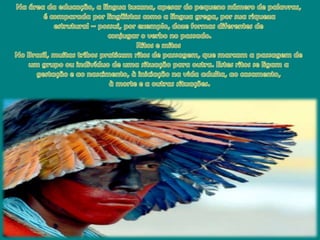 Na área da educação, a línguatucana, apesar do pequenonúmero de palavras,é comparadaporlingüistascomo a línguagrega, porsuariquezaestrutural – possui, porexemplo, doze formasdiferentesdeconjugar o verbo no passado. Ritose mitosNo Brasil, muitastribospraticamritos de passagem, quemarcam a passagem de um grupoouindivíduo de umasituaçãoparaoutra. Estes ritos se ligam a gestaçãoe aonascimento, à iniciaçãonavidaadulta, aocasamento,à morte e a outrassituações. 