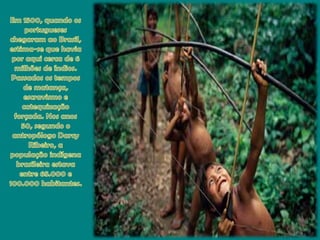 Em 1500, quandoosportugueseschegaramaoBrasil, estima-se quehaviaporaquicerca de 6 milhões de índios.Passadosos tempos de matança, escravismo e catequizaçãoforçada. Nosanos 50, segundo o antropólogo Darcy Ribeiro, a populaçãoindígenabrasileiraestava entre 68.000 e 100.000 habitantes. 