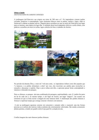 China e Japão
DESVENDANDO OS JARDINS CHINESES
A jardinagem da China teve sua origem em torno de 200 anos a.C. Os imperadores criaram jardins
cercados, propícios à contemplação, cujos elementos básicos eram as pedras, riachos e lagos, onde se
limitavam a ordenar as plantas nativas. Naquela época acreditava-se que ao norte da China havia um lugar
para os imortais, uma espécie de lago-ilha. A imitação deste local imaginário efetivou o estilo chinês, com
palácios vermelhos em meio às rochas, lagos cobertos de lótus e rodeados de chorões.
No período da dinastia Zhou, a mais de 3 mil anos atrás, os imperadores tinham como dito popular que
“a natureza e os jardins alimentam a alma” por isso, eles recorriam aos jardins para reconciliar as
emoções e descansar o espírito. Hoje o povo cultua este dito, e apreciam passar horas contemplando a
natureza e relaxando nos parques.
Para os chineses, os parques são uma combinação de paisagem, espiritualidade e arte. O jardim faz parte
do lar de cada um e, ao mesmo tempo, é um lugar de recreio, um lugar “mágico”, um cosmos em
miniatura no que se tenta recriar a imagem de uma natureza ideal. A idealização dos jardins chineses é
fornecer a espiritual utopia que consiga conectar o homem com natureza.
A arte na jardinagem japonesa consiste em concentrar a atenção sobre o essencial, seja das formas
precisas ou a sutileza das matizes; todas as plantas são extremamente valorizadas. São usadas comumente
plantas perenes, criando um quadro estável seja qual for a estação do ano.
Confira imagens dos mais famosos jardins chineses:
 