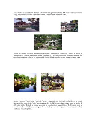 Yu Gardens - Localizado em Shangai. Este jardim tem aproximadamente 400 anos e deriva da dinastia
Ming, foi construído durante o reinado de Jia Jin, e restaurado na década de 1960.
Jardins de Suzhou - (Jardim do Quiosque Canglang, o Jardim do Bosque de Leões e o Jardim da
Administração Humilde e Liuyuan): foram tombados na Lista dos Patrimônios Mundiais em 1997 por
cristalizarem as características da arquitetura de jardins chineses criadas durante mais de dois mil anos.
Jardim YuanMingYuan (Antigo Palácio de Verão) - Localizado em Beijing. É conhecido por ser o mais
famoso jardim imperial da China. Tem uma superfície de 347 hectares. Concentram em si os jardins de
diferentes estilos de todo o país e combina as características arquitetônicas do Ocidente com as
tradicionais. Em 1860, foi queimado pela aliança das forças armadas inglesas e francesas e restam hoje
em dias as ruínas do jardim.
 
