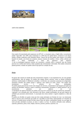 ARTE EM JARDINS
Este cenário foi encontrado pelos japoneses em 607 d.C. e, em poucos anos, o Japão tinha o seu primeiro
jardim "lago-ilha". Em 1894, para comemorar os 1100 anos da capital Kioto, construiu-se um desses
jardins, ficando conhecido como Santuário Heian. Trata-se de uns dos jardins mais alegres e de melhor
traçado do mundo, com hortos de cerejeira, maciços imensos de azaléias e lírios, rochas cobertas por
flores e pinus, traduzindo o amor dos japoneses pela natureza.
A arte na jardinagem japonesa consiste em concentrar a atenção sobre o essencial, seja das formas
precisas ou a sutileza das matizes; todas as plantas são extremamente valorizadas. São usadas comumente
plantas perenes, criando um quadro estável seja qual for a estação do ano.
Pérsia
Os persas não criaram no mundo das artes monumentos originais. A sua arquitetura foi, nas suas grandes
manifestações, obra de gregos. Os jardins dos antigos persas estavam, como as demais produções
artísticas, condicionados à influências estranhas e revelavam, nos caracteres essenciais da composição,
elementos retirados dos jardins gregos e egípcios, uma espécie de estilo "misto". Nos jardins eles
introduziam árvores e arbustos de flores perfumadas.
Os jardins persas procuravam recriar uma imagem do universo, constituindo-se de bosques povoados por
animais em liberdade, canteiros, canais e elementos monumentais, formando os "jardins-paraísos" que se
encontravam próximos aos palácios do rei.
A introdução de espécies floríferas no jardim criou um novo conceito na arte de construí-los, passando a
vegetação a ser estimada pelo valor decorativo das flores, sempre perfumadas, do que pelo aspecto de
utilidade que possuíam anteriormente. A associação dos reinos animal e vegetal completava a idéia do
paraíso.
O jardim era dividido em quatro zonas por dois canais principais em formato de cruz e na intersecção
deste se elevava uma construção que podia ser o pavilhão ou uma fonte, representando as 4 moradas do
universo. O jardim persa cercado de altos muros feitos de tijolos, estritamente formal, era um lugar de
retiro privado, destinado ao prazer, ao amor, à saúde e ao luxo. As plantas utilizadas eram: plátanos,
ciprestes, palmeiras, pinus, rosas, tulipas, narcisos, jacintos, jasmins, açucenas, etc.
 