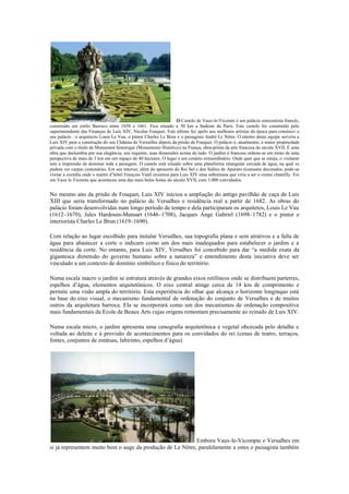 O Castelo de Vaux-le-Vicomte é um palácio setecentista francês,
construído em estilo Barroco entre 1658 e 1661. Fica situado a 50 km a Sudeste de Paris. Este castelo foi construído pelo
superintendente das Finanças de Luís XIV, Nicolas Fouquet. Este último fez apelo aos melhores artistas da época para construir o
seu palácio : o arquitecto Louis Le Vau, o pintor Charles Le Brun e o paisagista André Le Nôtre. O talento desta equipe serviria a
Luís XIV para a construção do seu Château de Versailles depois da prisão de Fouquet. O palácio é, atualmente, a maior propriedade
privada com o título de Monument historique (Monumento Histórico) na França, obra-prima da arte francesa do século XVII. É uma
obra que deslumbra por sua elegância, seu requinte, suas dimensões acima de tudo. O jardim à francesa ordena-se em torno de uma
perspectiva de mais de 3 km em um espaço de 40 hectares. O lugar é um cenário extraordinário. Onde quer que se esteja, o visitante
tem a impressão de dominar toda a paisagem. O castelo está situado sobre uma plataforma retangular cercada de água, na qual se
podem ver carpas centenárias. Em seu interior, além do aposento do Rei Sol e dos Salões de Aparato ricamente decorados, pode-se
visitar a cozinha onde o maître d’hôtel François Vatel inventou para Luís XIV uma sobremesa que viria a ser o creme chantilly. Foi
em Vaux le Vicomte que aconteceu uma das mais belas festas do século XVII, com 3.000 convidados.
No mesmo ano da prisão de Fouquet, Luis XIV iniciou a ampliação do antigo pavilhão de caça de Luis
XIII que seria transformado no palácio de Versalhes e residência real a partir de 1682. As obras do
palácio foram desenvolvidas num longo período de tempo e dela participaram os arquitetos, Louis Le Vau
(1612–1670), Jules Hardouin-Mansart (1646–1708), Jacques Ange Gabriel (1698–1782) e o pintor e
interiorista Charles Le Brun (1619–1690).
Com relação ao lugar escolhido para instalar Versalhes, sua topografia plana e sem atrativos e a falta de
água para abastecer a corte o indicam como um dos mais inadequados para estabelecer o jardim e a
residência da corte. No entanto, para Luis XIV, Versalhes foi concebido para dar “a medida exata da
gigantesca dimensão do governo humano sobre a natureza” e entendimento desta iniciativa deve ser
vinculado a um contexto de domínio simbólico e físico do território.
Numa escala macro o jardim se estrutura através de grandes eixos retilíneos onde se distribuem parterres,
espelhos d’água, elementos arquitetônicos. O eixo central atinge cerca de 14 km de comprimento e
permite uma visão ampla do território. Esta experiência do olhar que alcança o horizonte longínquo está
na base do eixo visual, o mecanismo fundamental de ordenação do conjunto de Versalhes e de muitos
outros da arquitetura barroca. Ela se incorporará como um dos mecanismos de ordenação compositiva
mais fundamentais da Ecole de Beaux Arts cujas origens remontam precisamente ao reinado de Luis XIV.
Numa escala micro, o jardim apresenta uma cenografia arquitetônica e vegetal obcecada pelo detalhe e
voltada ao deleite e à provisão de acontecimentos para os convidados do rei (cenas de teatro, terraços,
fontes, conjuntos de estátuas, labirinto, espelhos d’água).
Embora Vaux-le-Vicompte e Versalhes em
si já representem muito bem o auge da produção de Le Nôtre, paralelamente a estes o paisagista também
 