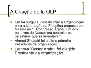 A Criação de la OLP Em 64 surgiu a idéia de criar a Organização para a Libertação da Palestina proposta por Nasser no 1º Congresso Árabe. Um dos objetivos de Nasser era controlar os palestinos que se levantavam.  Ahmed Shuqairi foi eleito o primeiro Presidente da organização. Em 1968  Yasser Arafat  foi elegido Presidente da organização. 