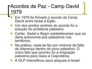 Acordos de Paz -  Camp David 1979 Em 1979 foi firmado o acordo de Camp David entre Israel e Egito. Um dos pontos centrais do acordo foi a solução do problema palestino.  Carter, Sadat e Begin estabeleceram que se daria autonomia aos palestinos nos territórios. Na prática, nada se fez por motivos da falta de liderança dentro do povo palestino. O único fato que ocorreu foi a imigração palestina para Gaza e Cisjordânia.  A OLP intensificou seus ataques à Israel. 