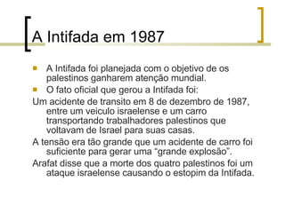 A Intifada em 1987 A Intifada foi planejada com o objetivo de os palestinos ganharem atenção mundial. O fato oficial que gerou a Intifada foi: Um acidente de transito em 8 de dezembro de 1987, entre um veiculo israelense e um carro transportando trabalhadores palestinos que voltavam de Israel para suas casas. A tensão era tão grande que um acidente de carro foi suficiente para gerar uma “grande explosão”. Arafat disse que a morte dos quatro palestinos foi um ataque israelense causando o estopim da Intifada . 