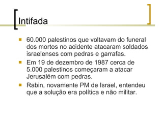 Intifada 60.000 palestinos que voltavam do funeral dos mortos no acidente atacaram  soldados  israelenses com pedras e garrafas. Em 19 de dezembro de 1987 cerca de 5.000 palestinos começaram a atacar Jerusalém com pedras. Rabin, novamente PM de Israel, entendeu que a solução era política e não militar. 