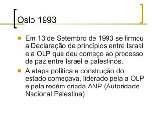 Oslo 1993 Em 13 de Setembro de 1993 se firmou a Declaração de princípios entre Israel e a OLP que deu começo ao processo de paz entre Israel e palestinos. A etapa política e construção do estado começava, liderado pela a OLP e pela recém criada ANP (Autoridade Nacional Palestina) 