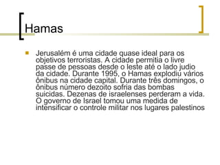 Hamas Jerusalém é uma cidade quase ideal para os objetivos terroristas. A cidade permitia o livre passe de pessoas desde o leste até o lado judio da cidade. Durante 1995, o Hamas explodiu vários ônibus na cidade capital. Durante três domingos, o ônibus número dezoito sofria das bombas suicidas. Dezenas de israelenses perderam a vida. O governo de Israel tomou uma medida de intensificar o controle militar nos lugares palestinos 