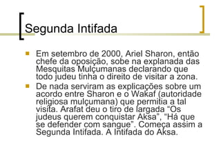Segunda Intifada Em setembro de 2000, Ariel Sharon, então chefe da oposição, sobe na explanada das Mesquitas Mulçumanas declarando que todo judeu tinha o direito de visitar a zona. De nada serviram as explicações sobre um acordo entre Sharon e o Wakaf (autoridade religiosa mulçumana) que permitia a tal visita. Arafat deu o tiro de largada “Os judeus querem conquistar Aksa”, “Há que se defender com sangue”. Começa assim a Segunda Intifada. A Intifada do Aksa. 