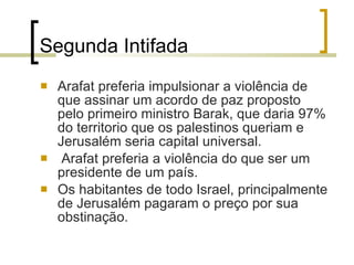 Segunda Intifada Arafat preferia impulsionar a violência de que assinar um acordo de paz proposto pelo primeiro ministro Barak, que daria 97% do territorio que os palestinos queriam e Jerusalém seria capital universal. Arafat preferia a violência do que ser um presidente de um país. Os habitantes de todo Israel, principalmente de Jerusalém pagaram o preço por sua obstinação. 