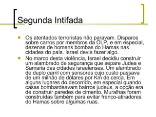 Segunda Intifada Os atentados terroristas não paravam. Disparos sobre carros por membros da OLP, e em especial, dezenas de homens bombas do Hamas nas cidades do país. Israel devia fazer algo. No marco desta violência, Israel decidiu construir um alambrado de segurança que separe Judea e Samaria das cidades israelenses. Um alambrado de duplo carril com sensores cujo custo passava de um milhão de dólares por Km de cerca. Em alguns lugares do decorrido, em especial quando casas bombardeavam bairros judeus, a opção era de construir paredes de cimento. Muralhas foram construídas também para evitar franco-atiradores do Hamas sobre algumas ruas.  