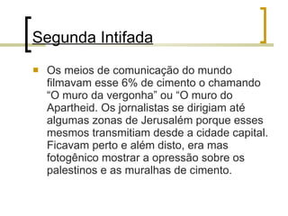 Segunda Intifada Os meios de comunicação do mundo filmavam esse 6% de cimento o chamando “O muro da vergonha” ou “O muro do Apartheid. Os jornalistas se dirigiam até algumas zonas de Jerusalém porque esses mesmos transmitiam desde a cidade capital. Ficavam perto e além disto, era mas fotogênico mostrar a opressão sobre os palestinos e as muralhas de cimento. 