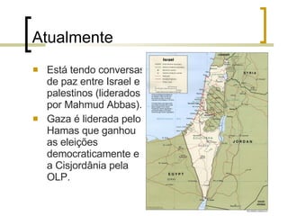 Atualmente Está tendo conversas de paz entre Israel e palestinos (liderados por Mahmud Abbas). Gaza é liderada pelo Hamas que ganhou as eleições democraticamente e a Cisjordânia pela OLP. 