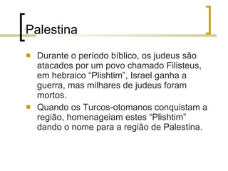 Palestina Durante o período bíblico, os judeus são atacados por um povo chamado Filisteus, em hebraico “Plishtim”, Israel ganha a guerra, mas milhares de judeus foram mortos. Quando os Turcos-otomanos conquistam a região, homenageiam estes “Plishtim” dando o nome para a região de Palestina. 
