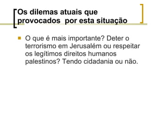 Os dilemas atuais que provocados  por esta situação O que é mais importante? Deter o terrorismo em Jerusalém ou respeitar os legítimos direitos humanos palestinos? Tendo cidadania ou não. 