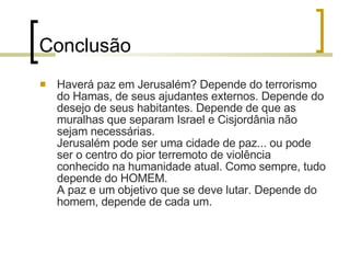 Conclusão Haverá paz em Jerusalém? Depende do terrorismo do Hamas, de seus ajudantes externos. Depende do desejo de seus habitantes. Depende de que as muralhas que separam Israel e Cisjordânia não sejam necessárias. Jerusalém pode ser uma cidade de paz... ou pode ser o centro do pior terremoto de violência conhecido na humanidade atual. Como sempre, tudo depende do HOMEM. A paz e um objetivo que se deve lutar. Depende do homem, depende de cada um.  