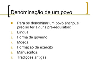 Denominação de um povo Para se denominar um povo antigo, é preciso ter alguns pré-requisitos: Língua Forma de governo Moeda Formação de exército Manuscritos Tradições antigas 