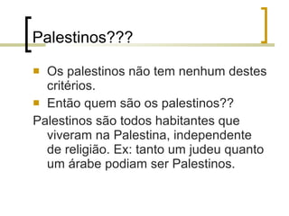 Palestinos??? Os palestinos não tem nenhum destes critérios. Então quem são os palestinos?? Palestinos são todos habitantes que viveram na Palestina, independente de religião. Ex: tanto um judeu quanto um árabe podiam ser Palestinos.  
