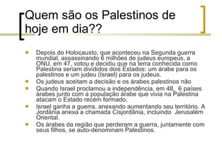 Quem são os Palestinos de hoje em dia?? Depois do Holocausto, que aconteceu na Segunda guerra mundial, assassinando 6 milhões de judeus europeus, a ONU, em 47, votou e decidiu que na terra conhecida como Palestina seriam divididos dois Estados: um árabe para os palestinos e um judeu (Israel) para os judeus. Os judeus aceitam a decisão e os árabes palestinos não Quando Israel proclamou a independência, em 48,  6 países árabes junto com a população árabe que vivia na Palestina atacam o Estado recém formado. Israel ganha a guerra, anexando aumentando seu território. A Jordânia anexa a chamada Cisjordânia, incluindo  Jerusalém Oriental. Os árabes da região que perderam a guerra, juntamente com seus filhos, se auto-denominam Palestinos. 