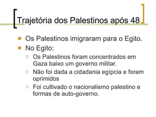 Trajetória dos Palestinos após 48 Os Palestinos imigraram para o Egito. No Egito: Os Palestinos foram concentrados em Gaza baixo um governo militar. Não foi dada a cidadania egípcia e foram oprimidos Foi cultivado o nacionalismo palestino e formas de auto-governo. 
