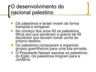 O desenvolvimento do nacional palestino Os palestinos e Israel viviam de forma tranqüila e amigável. No começo dos anos 60 os palestinos, filhos dos que perderam a guerra de 48 decidiram que deviam tomar conta do próprio destino.  Os palestinos começaram a organizar grupos guerrilheiros para uma luta armada. O Presidente Nasser expulsa os palestinos do Egito. Os palestinos imigram para a Jordânia. 