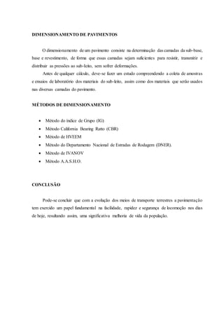 DIMENSIONAMENTO DE PAVIMENTOS
O dimensionamento de um pavimento consiste na determinação das camadas da sub-base,
base e revestimento, de forma que essas camadas sejam suficientes para resistir, transmitir e
dístribuir as pressões ao sub-Ieito, sem sofrer deformações.
Antes de qualquer cálculo, deve-se fazer um estudo compreendendo a coleta de amostras
e ensaios de laboratório dos materiais do sub-leito, assim como dos materiais que serâo usados
nas diversas camadas do pavimento.
MÉTODOS DE DIMENSIONAMENTO
 Método do índice de Grupo (IG)
 Método California Bearing Ratto (CBR)
 Método de HVEEM
 Método do Departamento Nacional de Estradas de Rodagem (DNER).
 Método de IVANOV
 Método A.A.S.H.O.
CONCLUSÃO
Pode-se concluir que com a evolução dos meios de transporte terrestres a pavimentação
tem exercido um papel fundamental na facilidade, rapidez e segurança de locomoção nos dias
de hoje, resultando assim, uma significativa melhoria de vida da população.
 