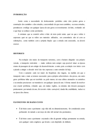 INTRODUÇÃO
Assim como a necessidade de deslocamento periódico entre dois pontos gerou a
construção dos caminhos e das estradas, a necessidade de que esses caminhos, ou essas estradas,
permitissem o tráfego em qualquer época do ano gerou os revestimentos do leito, evoluindo até
o que hoje se conhece como pavimento.
A estrutura que se constrói sobre o leito de terra pode variar, quer no que e refere à
espessura quer no que se refere aos materiais utilizados, em consonância não só com as
solicitações, como também com a própria função que a estrada está exercendo, ou deverá
exercer.
HISTORICO
Na evolução dos meios de transporte terrestres, com o homem dirigindo seu próprio
veículo, o transporte rodoviário — muito embora nem sempre seja possível situar as épocas
exatas de passagem de um estágio de desenvolvimento a outro, pois a evolução teve início com
a picada e atingiu o elevado nível das vias expressas e auto-estradas de hoje.
Com o aumento cada vez maior da freqüência das viagens, na medida em que o
transporte mais e mais se tornava necessário para a própria sobrevivência dos povos, um outro
grave problema tinha que ser resolvido ou, pelo menos, ter seus efeitos atenuados os caminhos
e as estradas precisavam ser transitáveis em qualquer época do ano. A forma natural de resolver
esse crucial problema, evitando que, em muitas regiões, as estradas não dessem passagem
praticamente por metade do ano, foi revestir o leito carroçável, dando-lhe estabilidade, inclusive
na época das chuvas.
PAVIMENTOS DE BAIXO CUSTO
 É de baixo custo o pavimento cuja vida útil, no dimensionamento, for considerada como
perfazendo de metade a um terço da vida útil normal dos pavimentos;
 É de baixo custo o pavimento executado a fim de garantir tráfego permanente na estrada,
sem qualquer outra exigência que levaria a um dispêndio de dinheiro.
 