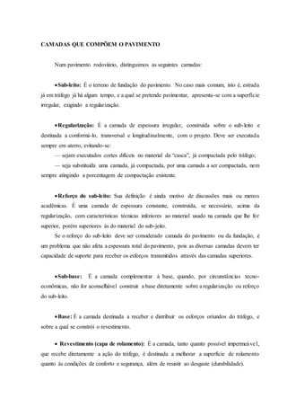 CAMADAS QUE COMPÕEM O PAVIMENTO
Num pavimento rodoviário, distinguimos as seguintes camadas:
Sub-leito: É o terreno de fundação do pavimento. No caso mais comum, isto é, estrada
já em tráfego já há algum tempo, e a qual se pretende pavimentar, apresenta-se com a superfície
irregular, exigindo a regularização.
Regularização: É a camada de espessura irregular, construída sobre o sub-leito e
destinada a conformá-lo, transversal e longitudinalmente, com o projeto. Deve ser executada
sempre em aterro, evitando-se:
— sejam executados cortes difíceis no material da “casca”, já compactada pelo tráfego;
— seja substituida uma camada, já compactada, por uma camada a ser compactada, nem
sempre atingindo a porcentagem de compactação existente.
Reforço do sub-leito: Sua definição é ainda motivo de discussões mais ou menos
acadêmicas. É uma camada de espessura constante, construída, se necessário, acima da
regularização, com características técnicas inferiores ao material usado na camada que lhe for
superior, porém superiores às do material do sub-jeito.
Se o reforço do sub-leito deve ser considerado camada do pavimento ou da fundação, é
um problema que não afeta a espessura total do pavimento, pois as diversas camadas devem ter
capacidade de suporte para receber os esforços transmitidos através das camadas superiores.
Sub-base: É a camada complementar à base, quando, por circunstâncias tecno-
econômicas, não for aconselhável construir a base diretamente sobre a regularização ou reforço
do sub-leito.
Base: É a camada destinada a receber e distribuir os esforços oríundos do tráfego, e
sobre a qual se constrói o revestimento.
 Revestimento (capa de rolamento): É a camada, tanto quanto possível impermeável,
que recebe diretamente a ação do tráfego, é destinada a melhorar a superfície de rolamento
quanto às condições de conforto e segurança, além de resistir ao desgaste (durabilidade).
 