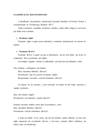 CLASSIFICAÇÃO DOS PAVIMENTOS
A classificação de pavimentos adotada pela Associação Brasileira de Normas Técnicas é
consubstanciada na “Terminologia Brasileira TB-7”.
Sendo o pavimento constituído de diversas camadas, é muito difícil chegar-se a um termo
que defina toda a estrutura.
 Pavimento rígido
Pavimento rígido é aquele pouco deformável, constituido principalmente de concreto de
cimento.
 Pavimento flexível
Pavimento flexivel é aquele em que as deformações, até um certo limite, não levam ao
rompimento. São os pavimentos não rígidos.
Os exemplos seguintes mostram as dificuldades que decorrem das definições acima:
Vias /Anchíeta e Anhangüera (até Jundiaí)
Base: macadame hidráulico (flexivel)
Revestimento: lajes de concreto de cimento (rígido)
Recapeamento executado: concreto betuminoso (flexível).
Na maioria de sua extensão, a rede rodoviária do Estado de São Paulo, apresenta o
seguinte pavimento:
Base: solo cimento (rígido)
Revestimento: pré-misturado a quente (flexivel)
Podemos encontrar também outros tipos de pavimentos, como:
Base: macadame hidráulico (flexível)
Revestimento concreto betuminoso (flexível)
E assim por diante. Vê-se, assim, que não há restrições quanto utilização de uma base
rígida superposta por revestimento flexivel, e vice-versa, tornando difícil estabelecer um
critério único de classificação.
 