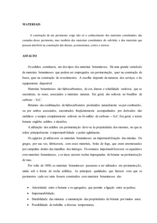 MATERIAIS
A construção de um pavimento exige não só o conhecimento dos materiais constituintes das
camadas desse pavimento, mas também dos materiais constituintes do sub-leito e dos materiais que
possam interferir na construção dos drenos, acostamentos, cortes e aterros.
ASFALTO
Os asfaltos constituem, um dos tipos dos materiais betuminosos. Há uma grande variedade
de materiais betuminosos que podem ser empregados em pavimentação, quer na construção de
bases, quer na construção de revestimentos. A escolha depende da natureza dos serviços e do
equipamento disponível.
Materiais betuminosos são hidrocarbonetos, de cor, dureza e volatilidade variáveis, que se
encontram, às vezes, associados a materiais naturais. Em geral, são solúveis no bisulfeto de
carbono – S2C.
Betumes são combinações de hidrocarbonetos produzidos naturalmente ou por combustão,
ou por ambos associados, encontrados freqüentemente acompanhados por derivados não
metálicos e sempre completamente solúveis no bi-sulfeto de carbono -- S2C. Em geral, o termo
betume engloba asfaltos e alcatrões.
A utilização dos asfaltos em pavimentação deve-se às propriedades dos mesmos, no que se
refere principalmente à impermeabilidade e poder aglutinante.
Os egípcios já utilizavam os materiais betuminosos na impermeabilização das múmias. Os
gregos, por sua vez, fabricavam, com esses materiais, bolas de fogo, que eram arremessadas
por catapultas dentro das muralhas dos inimigos. Os romanos impermeabilizavam os aquedutos
com materiais betuminosos, e os incas usavam rochas impregnadas de betume na pavimentação
de ruas.
Por volta de 1800, os materiais betuminosos passaram a ser utilizados em pavimentação,
ainda sob a forma de rocha asfáltica. As principais qualidades que fizeram com que os
pavimentos cada vez mais fossem construídos com materiais betuminosos são:
 Adesividade entre o betume e os agregados, que permite a ligação entre as pedras;
 Impermeabilidade;
 Durabilidade das misturas e manutenção das propriedades do betume por muitos anos;
 Possibilidade de trabalho a diversas temperaturas;
 
