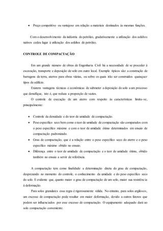  Preço competitivo ou vantajoso em relação a materiais destinados às mesmas funções.
Com o desenvolvimento da indústria do petróleo, gradativamente a utilização dos asfaltos
nativos cedeu lugar à utilização dos asfaltos de petróleo.
CONTROLE DE COMPACTAÇÃO
Em um grande número de obras de Engenharia Civil há a necessidade de se proceder à
escavação, transporte e deposição de solo em outro local. Exemplo típicos são: a construção de
barragens de terra, aterros para obras viárias, ou sobre os quais irão ser construidos quaisquer
tipos de edifício.
Existem vantagens técnicas e econômicas de submeter a deposição do solo a um processo
que densifique, isto é, que reduza a proporção de vazios.
O controle de execução de um aterro com respeito às características limita-se,
principalmente:
 Controle da densidade e do teor de umidade de compactação.
 Peso específico seco bem como o teor de umidade de compactação são comparados com
o peso específico máximo e com o teor de umidade ótimo determinados em ensaio de
compactação padronizado.
 Grau de compactação, que é a relação entre o peso específico seco do aterro e o peso
específico máximo obtido no ensaio.
 Diferença entre o teor de umidade de compactação e o teor de umidade ótimo, obtido
também no ensaio a servir de referência.
A compactação tem como finalidade a determinação direta do grau de compactação,
desprezando no momento do controle, o conhecimento da umidade e do peso específico seco
do solo. E evidente que, quanto maior o grau de compactação de um solo, maior sua resistência
à deformação.
Para solos granulares essa regra é rigorosamente válida. No entanto, para solos argilosos,
um excesso de compactação pode resultar em maior deformação, devido a outros fatores que
podem ser influenciados por esse excesso de compactação. O equipamento adequado dará ao
solo compactação conveniente.
 