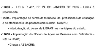  2003 - LEI N. 1.487, DE 24 DE JANEIRO DE 2003 - Libras é
reconhecida.
• 2005 - Implantação do centro de formação de profissionais da educação
e de atendimento as pessoas com surdez - CAS/AC;
• Interiorização do curso de LIBRAS nos municípios do estado.
 2008 - Implantação do Núcleo de Apoio as Pessoas com Deficiência -
NAI na UFAC;
• Criada a ASSACRE;
 