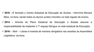  2010 - É fechada o Centro Estadual de Educação de Surdos - Hermínia Moreira
Maia, no Acre, sendo todos os alunos surdos incluídos na rede regular de ensino;
 2014 - Através do Plano Estadual de Educação o Estado assume a
responsabilidade de implantar o 1º espaço bilíngue na rede estadual de Educação;
 2016 - Abril – Libras é inserida de maneira obrigatória nas sessões da Assembleia
Legislativa do Acre;
 