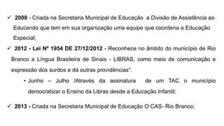  2008 - Criada na Secretaria Municipal de Educação a Divisão de Assistência ao
Educando que tem em sua organização uma equipe que coordena a Educação
Especial;
 2012 - Lei Nº 1954 DE 27/12/2012 - Reconhece no âmbito do município de Rio
Branco a Língua Brasileira de Sinais - LIBRAS, como meio de comunicação e
expressão dos surdos e dá outras providências".
• Junho – Julho /Através da assinatura de um TAC o município
democratizar o Ensino da Libras desde a Educação Infantil;
 2013 - Criada na Secretaria Municipal de Educação O CAS- Rio Branco;
 