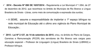  2014 - Decreto Nº 890 DE 10/07/2014 - Regulamenta a Lei Municipal nº 1.954, de 27
de dezembro de 2012, que reconhece no âmbito do Município de Rio Branco a Língua
Brasileira de Sinais - Libras, como meio de comunicação e expressão dos surdos;
• A SEME, assume a responsabilidade de implantar o 1º espaço bilíngue na
rede municipal de Educação até o ultimo ano vigência do Plano Municipal de
Educação ;
 2015 - Lei Nº 2.127, de 14 de setembro de 2015, criou, no âmbito do Plano de Cargos,
Carreiras e Remuneração (PCCR) dos servidores de Rio Branco seis cargos para
educação especial – Professor de Linguagem (Língua) Brasileira de Sinais (LIBRAS) e
Professor bilíngue.
 