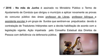  2016 - No mês de Junho é assinado no Ministério Público o Termo de
Ajustamento de Conduta que obrigou o município a aplicar novamente as provas
do concurso público das áreas professor de Libras, professor bilíngue e
assistente escolar à um grupo de Surdos que sentiram-se prejudicados devido à
contratação de Tradutores Intérpretes sem a devida habilitação de acordo com a
legislação vigente. Ação impetrada pelo Conselho Estadual dos Direitos da
Pessoa com deficiência via defensoria pública.
 