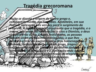 Tragédia grecoromana
• Muito se discute a origem do teatro grego e,
consequentemente, das tragédias. Aristóteles, em sua
Poética, apresenta três versões para o surgimento da
tragédia. A primeira versão argumenta que a tragédia, e o
teatro, nasceram das celebrações e ritos a Dionísio, o deus
campestre do vinho. Em tais festividades, as pessoas
bebiam vinho até ficarem embriagadas, o que lhes
permitia entrar em contato com o deus homenageado.
Homens fantasiados de bodes (em grego, tragos)
encenavam o mito de Dionísio e da dádiva dada por ele à
humanidade: o vinho. Esta é a concepção mais aceita
atualmente, pois explica o significado de tragédia com o
bode, presente nas celebrações dionisíacas.
 