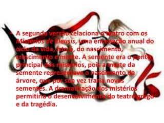 • A segunda versão relaciona o teatro com os
Mistérios de Eleusis, uma encenação anual do
ciclo da vida, isto é, do nascimento,
crescimento e morte. A semente era o ponto
principal dos mistérios, pois a morte da
semente representava o nascimento da
árvore, que por sua vez traria novas
sementes. A dramatização dos mistérios
permitiria o desenvolvimento do teatro grego
e da tragédia.
 