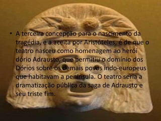 • A terceira concepção para o nascimento da
tragédia, e a aceita por Aristóteles, é de que o
teatro nasceu como homenagem ao herói
dório Adrausto, que permitiu o domínio dos
Dórios sobre os demais povos indo-europeus
que habitavam a península. O teatro seria a
dramatização pública da saga de Adrausto e
seu triste fim.
 