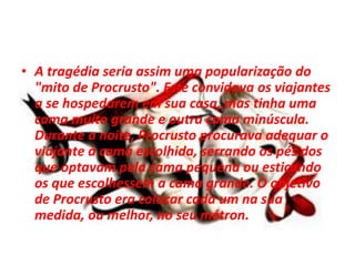 • A tragédia seria assim uma popularização do
"mito de Procrusto". Este convidava os viajantes
a se hospedarem em sua casa, mas tinha uma
cama muito grande e outra cama minúscula.
Durante a noite, Procrusto procurava adequar o
viajante à cama escolhida, serrando os pés dos
que optavam pela cama pequena ou esticando
os que escolhessem a cama grande. O objetivo
de Procrusto era colocar cada um na sua
medida, ou melhor, no seu métron.
 