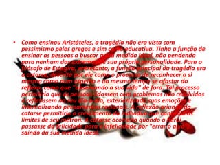 • Como ensinou Aristóteles, a tragédia não era vista com
pessimismo pelos gregos e sim como educativa. Tinha a função de
ensinar as pessoas a buscar a sua medida ideal, não pendendo
para nenhum dos extremos de sua própria personalidade. Para o
filósofo de Estagira, entretanto, a função principal da tragédia era
a catarse, descrita por ele como o processo de reconhecer a si
mesmo como num espelho e ao mesmo tempo se afastar do
reflexo, como que "observando a sua vida" de fora. Tal processo
permitiria que as pessoas lidassem com problemas não resolvidos
e refletissem no seu dia-a-dia, exteriorizando suas emoções e
internalizando pensamentos racionais. A reflexão oriunda da
catarse permitiria o crescimento do indivíduo que conhecia os
limites de seu métron. A catarse ocorreria quando o herói
passasse da felicidade para a infelicidade por "errar o alvo",
saindo da sua medida ideal.
 