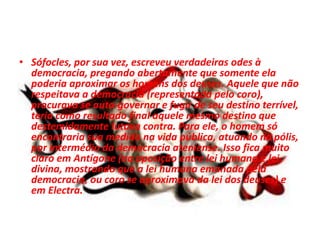 • Sófocles, por sua vez, escreveu verdadeiras odes à
democracia, pregando abertamente que somente ela
poderia aproximar os homens dos deuses. Aquele que não
respeitava a democracia (representada pelo coro),
procurava se auto-governar e fugir de seu destino terrível,
teria como resultado final aquele mesmo destino que
destemidamente lutava contra. Para ele, o homem só
encontraria sua medida na vida pública, atuando na pólis,
por intermédio da democracia ateniense. Isso fica muito
claro em Antígone (na oposição entre lei humana e lei
divina, mostrando que a lei humana emanada pela
democracia, ou coro se aproximava da lei dos deuses) e
em Electra.
 