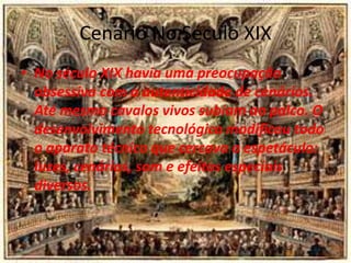 Cenario No Século XIX
• No século XIX havia uma preocupação
obsessiva com a autenticidade de cenários.
Até mesmo cavalos vivos subiam ao palco. O
desenvolvimento tecnológico modificou todo
o aparato técnico que cercava o espetáculo:
luzes, cenários, som e efeitos especiais
diversos.
 